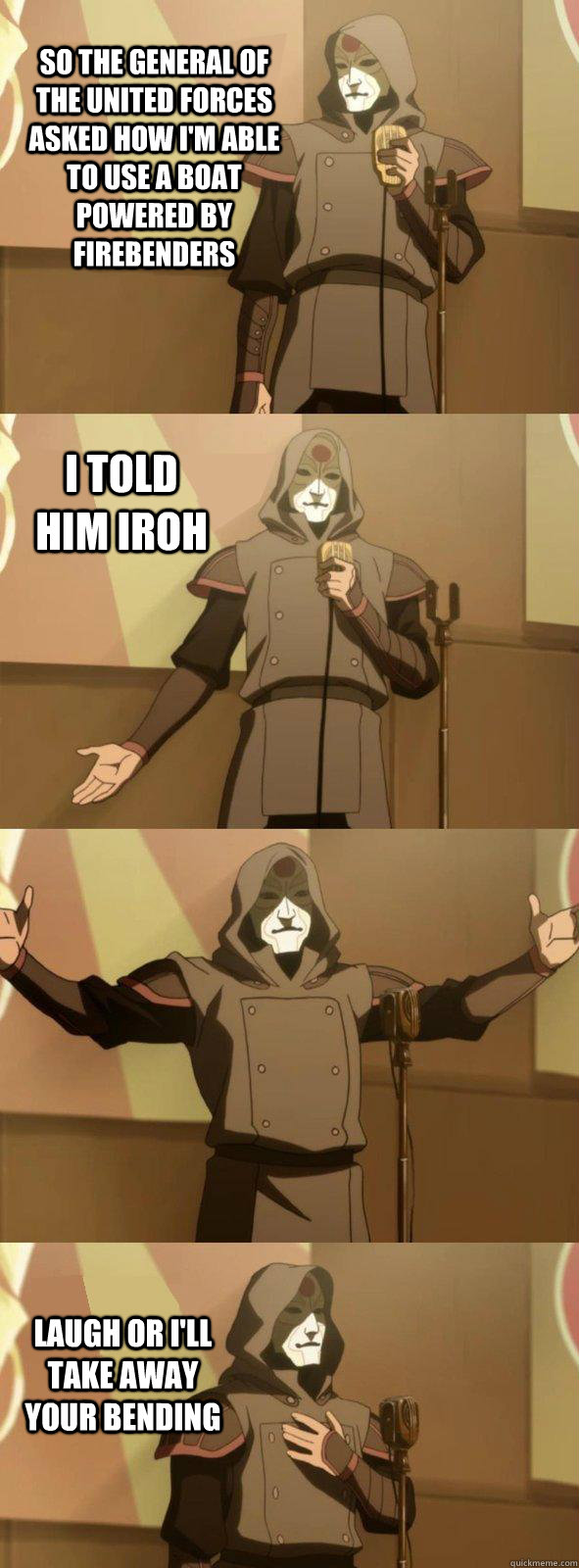 So the general of the united forces asked how I'm able to use a boat powered by firebenders laugh or I'll take away your bending I told him Iroh  Bad Joke Amon