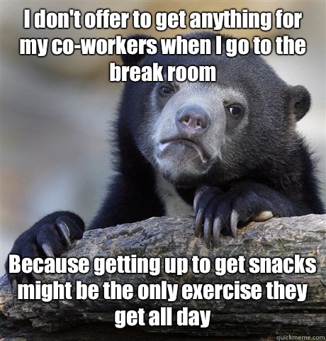 I don't offer to get anything for my co-workers when I go to the break room Because getting up to get snacks might be the only exercise they get all day - I don't offer to get anything for my co-workers when I go to the break room Because getting up to get snacks might be the only exercise they get all day  Confession Bear