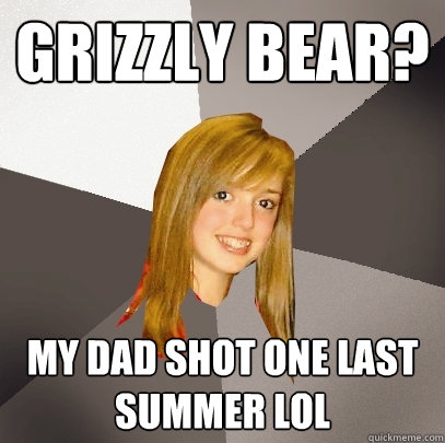 Grizzly Bear? My dad shot one last summer lol  Musically Oblivious 8th Grader