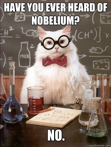 Have you ever heard of Nobelium? No.  Chemistry Cat