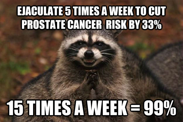 EJACULATE 5 TIMES A WEEK TO CUT PROSTATE CANCER  RISK BY 33% 15 TIMES A WEEK = 99%  Evil Plotting Raccoon