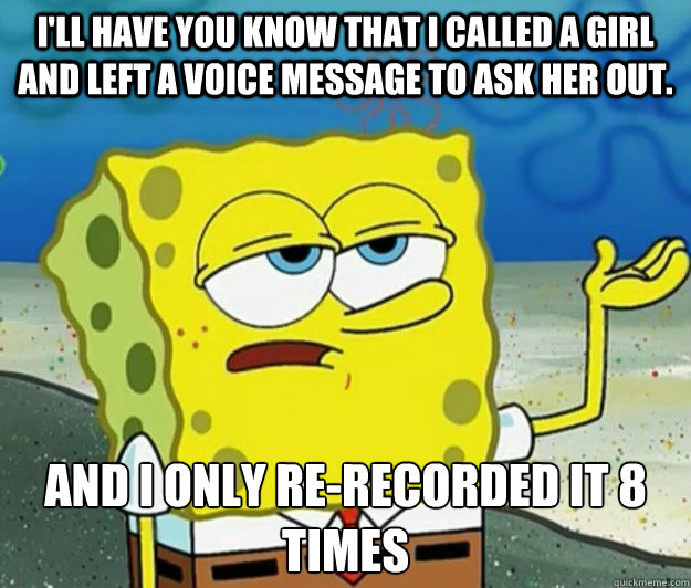 I'll have you know that i called a girl and left a voice message to ask her out. And i only re-recorded it 8 times  Tough Spongebob