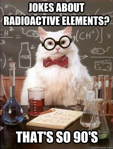 Jokes about radioactive elements? That's so 90's  Chemistry Cat