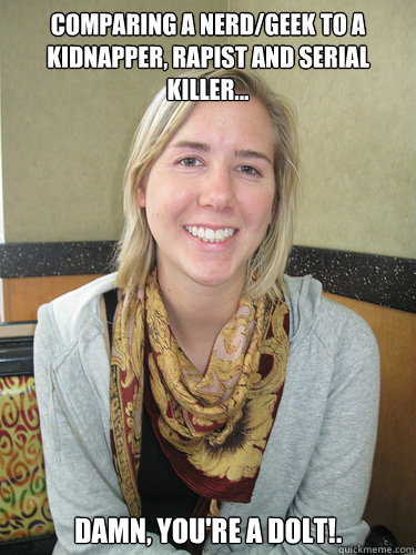 Comparing a nerd/geek to a kidnapper, rapist and serial killer... Damn, you're a dolt!.  ALYSSA BEREZNAK