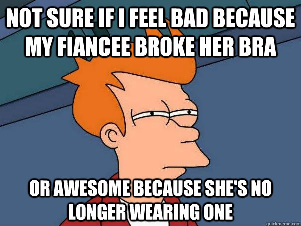 Not sure if i feel bad because my fiancee broke her bra or awesome because she's no longer wearing one  Futurama Fry