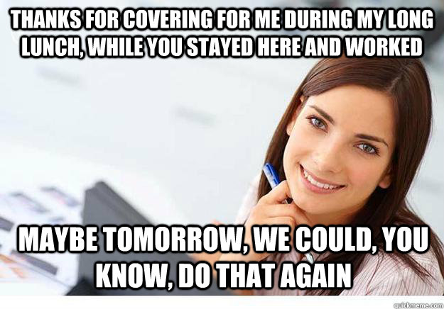 thanks for covering for me during my long lunch, while you stayed here and worked maybe tomorrow, we could, you know, do that again  - thanks for covering for me during my long lunch, while you stayed here and worked maybe tomorrow, we could, you know, do that again   Hot Girl At Work