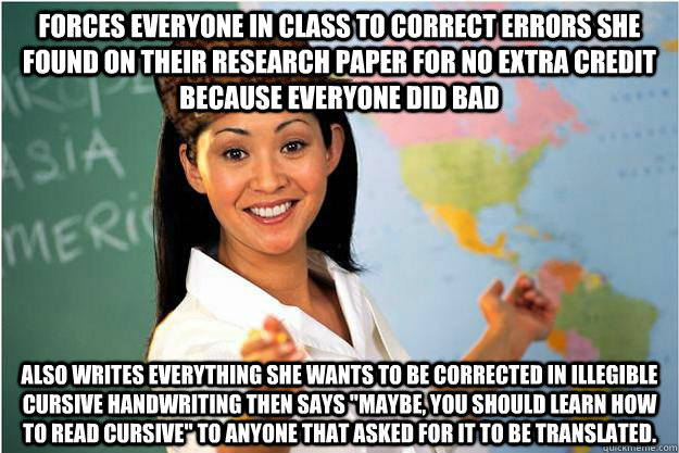 Forces everyone in class to correct errors she found on their research paper for no extra credit because everyone did bad Also writes everything she wants to be corrected in illegible cursive handwriting then says 