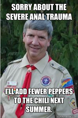 Sorry about the severe anal trauma i'll add fewer peppers to the chili next summer.  Harmless Scout Leader