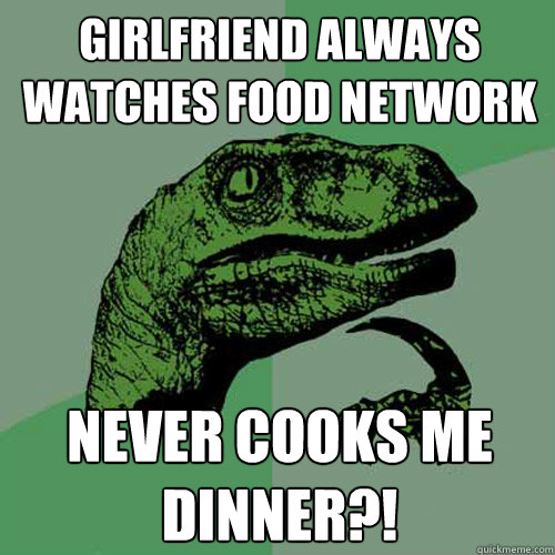 Girlfriend always watches food network never cooks me dinner?! - Girlfriend always watches food network never cooks me dinner?!  Philosoraptor