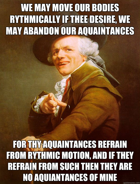 We may move our bodies rythmically if thee desire, we may abandon our aquaintances  For thy aquaintances refrain from rythmic motion, and if they refrain from such then they are no aquiantances of mine  Joseph Ducreux