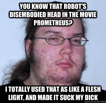 You know that robot's disembodied head in the movie Prometheus? I totally used that as like a flesh light, and made it suck my dick  neckbeard