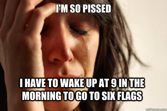 I'm so pissed I have to wake up at 9 in the morning to go to six flags  First World Problems