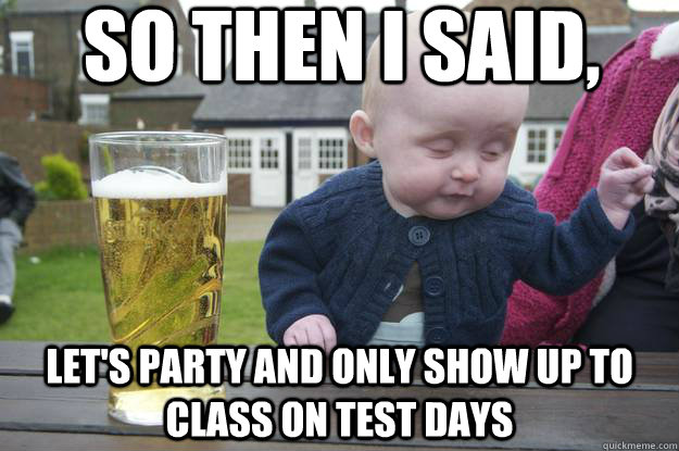 So then I said, Let's party and only show up to class on test days   drunk baby