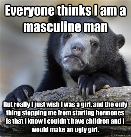 Everyone thinks I am a masculine man But really I just wish I was a girl, and the only thing stopping me from starting hormones is that I know I couldn't have children and I would make an ugly girl.  Confession Bear