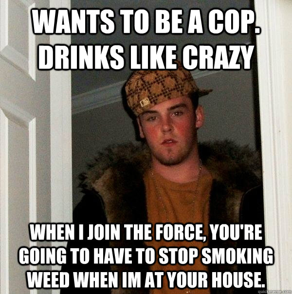 Wants to be a cop. Drinks like crazy when i join the force, you're going to have to stop smoking weed when im at your house. - Wants to be a cop. Drinks like crazy when i join the force, you're going to have to stop smoking weed when im at your house.  Scumbag Steve