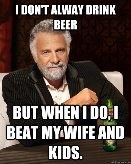 I don't alway drink beer but when I do, I beat my wife and kids.  The Most Interesting Man In The World