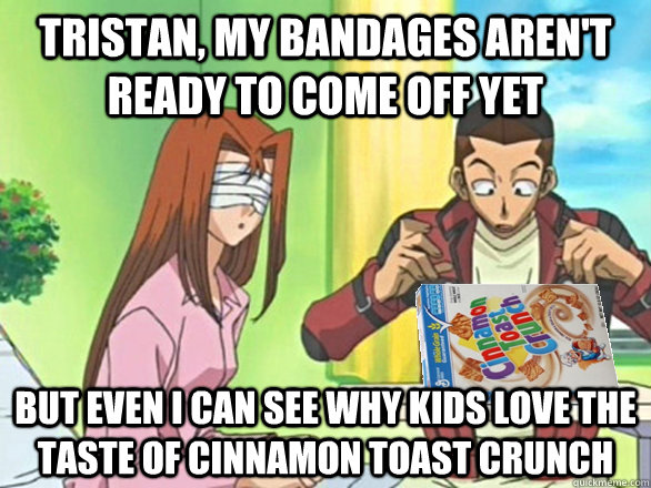 Tristan, my bandages aren't ready to come off yet but even i can see why kids love the taste of cinnamon toast crunch  YuGiOh Crunch