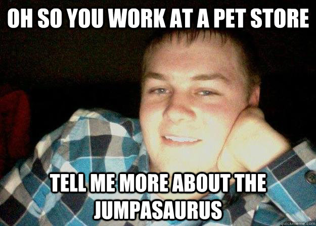 Oh so you work at a pet store  tell me more about the jumpasaurus  Willy the animal expert