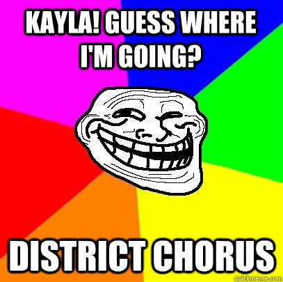 Kayla! Guess where i'm going? district chorus  Troll Face