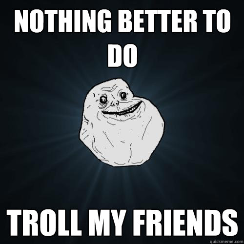 Nothing better to do Troll my friends  Forever Alone