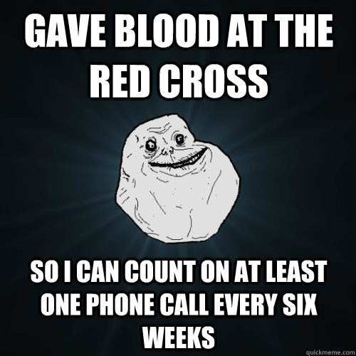 Gave blood at the red cross  So I can count on at least one phone call every six weeks - Gave blood at the red cross  So I can count on at least one phone call every six weeks  Forever Alone