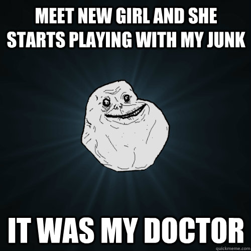 Meet new girl and she starts playing with my junk it was my doctor  Forever Alone