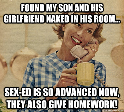 Found my son and his girlfriend naked in his room... sex-ed is so advanced now, they also give homework!  