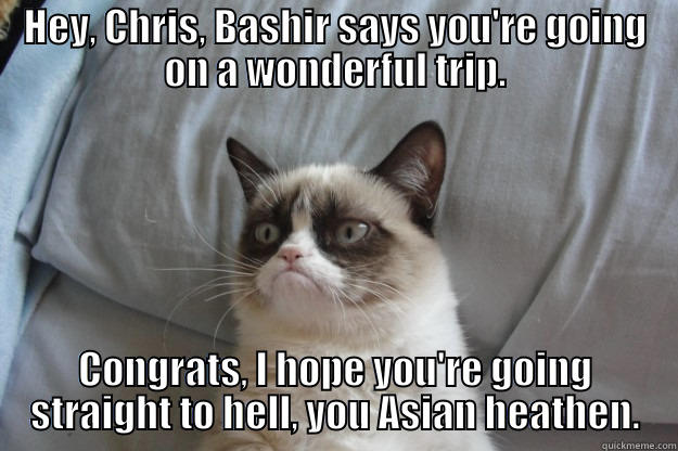 HEY, CHRIS, BASHIR SAYS YOU'RE GOING ON A WONDERFUL TRIP. CONGRATS, I HOPE YOU'RE GOING STRAIGHT TO HELL, YOU ASIAN HEATHEN. Grumpy Cat