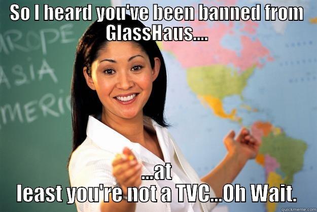 SO I HEARD YOU'VE BEEN BANNED FROM GLASSHAUS.... ...AT LEAST YOU'RE NOT A TVC...OH WAIT. Unhelpful High School Teacher