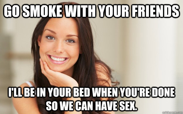 Go smoke with your friends I'll be in your bed when you're done so we can have sex.  Good Girl Gina