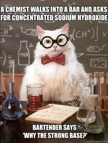 A chemist walks into a bar and asks for concentrated sodium hydroxide Bartender says
 'Why the strong base?'  Chemistry Cat