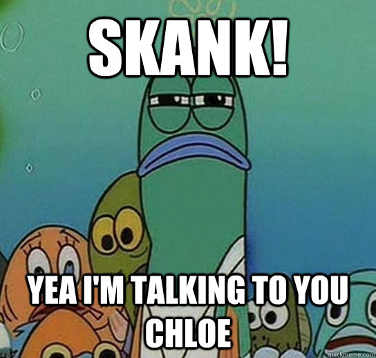 Skank! Yea i'm talking to you Chloe  Serious fish SpongeBob