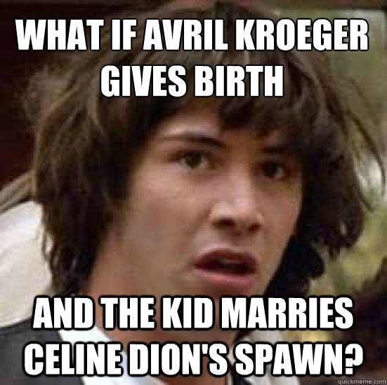 What if Avril Kroeger
gives birth  and the kid marries Celine dion's spawn?  conspiracy keanu