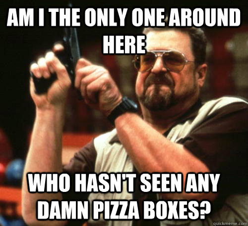 Am i the only one around here Who hasn't seen any damn pizza boxes?  Am I The Only One Around Here