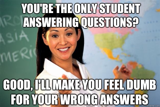 You're the only student answering questions? good, I'll make you feel dumb for your wrong answers  Unhelpful High School Teacher