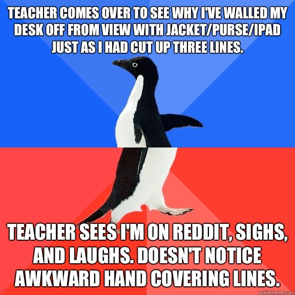 Teacher comes over to see why I've walled my desk off from view with jacket/purse/ipad just as I had cut up three lines. Teacher sees I'm on reddit, sighs, and laughs. Doesn't notice awkward hand covering lines.   Socially Awkward Awesome Penguin