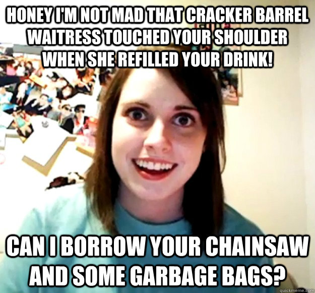 honey i'm not mad that cracker barrel waitress touched your shoulder  when she refilled your drink! can i borrow your chainsaw and some garbage bags? - honey i'm not mad that cracker barrel waitress touched your shoulder  when she refilled your drink! can i borrow your chainsaw and some garbage bags?  Overly Attached Girlfriend