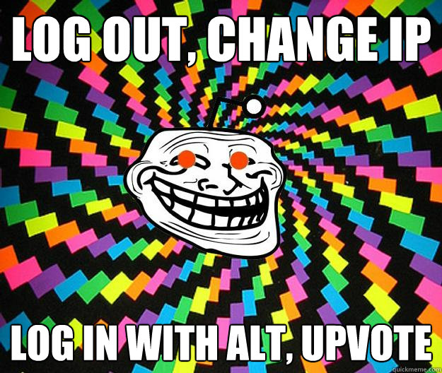 LOG OUT, CHANGE IP LOG IN WITH ALT, UPVOTE - LOG OUT, CHANGE IP LOG IN WITH ALT, UPVOTE  Reddit Troll