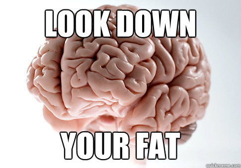 look down your fat  Scumbag Brain