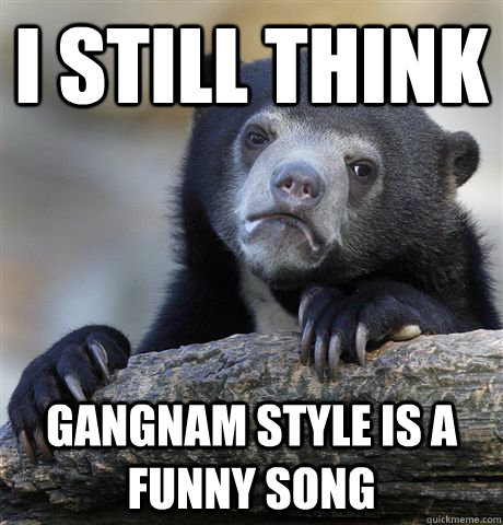 I still think gangnam style is a funny song  Confession Bear