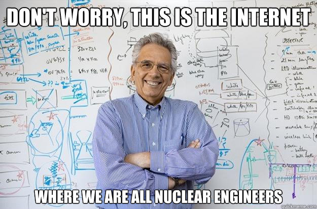 don't worry, this is the internet where we are all nuclear engineers  Engineering Professor