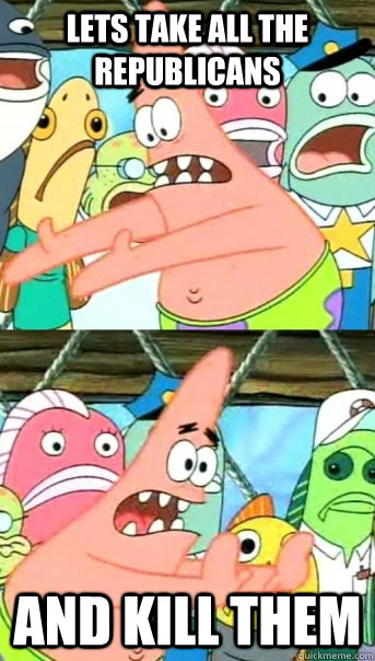 Lets take all the republicans and kill them  Push it somewhere else Patrick