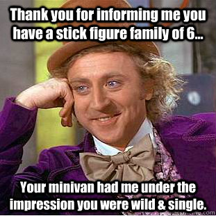 Thank you for informing me you have a stick figure family of 6... Your minivan had me under the impression you were wild & single.   Condescending Wonka