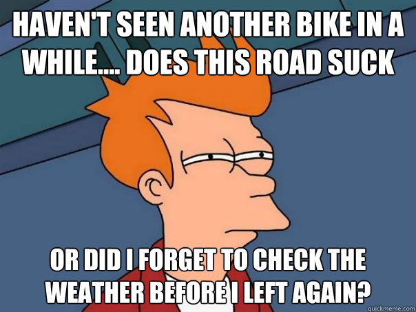 haven't seen another bike in a while.... does this road suck or did i forget to check the weather before I left again?  Futurama Fry