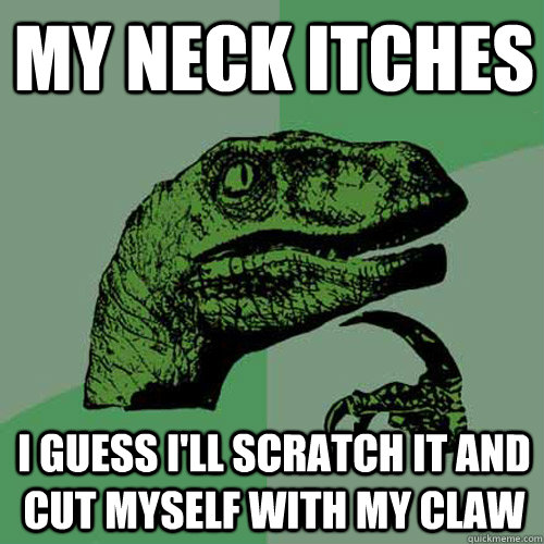 My neck itches I guess I'll scratch it and cut myself with my claw  Philosoraptor