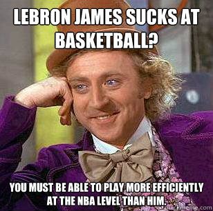 LeBron James sucks at basketball? You must be able to play more efficiently at the NBA level than him.  Condescending Wonka