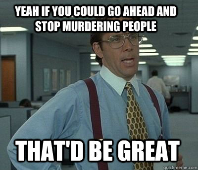 Yeah if you could go ahead and stop murdering people That'd be great  Bill Lumbergh