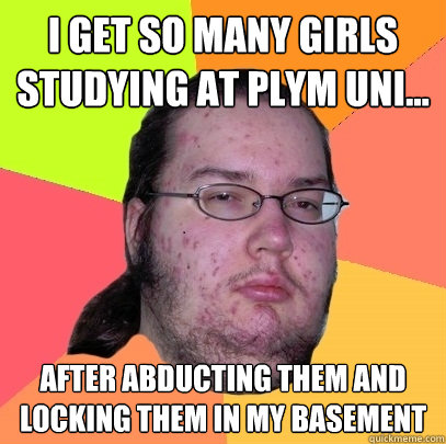 I get so many girls studying at Plym Uni... after abducting them and locking them in my basement  Butthurt Dweller