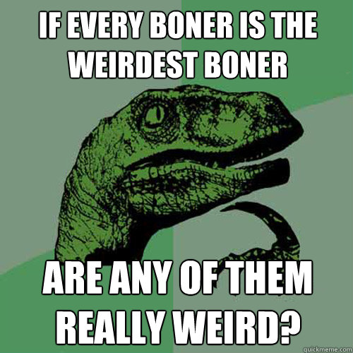 If every boner is the weirdest boner Are any of them really weird?  Philosoraptor