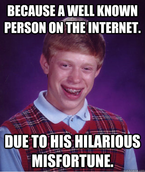 Because a well known person on the internet. Due to his hilarious misfortune.  Bad Luck Brian